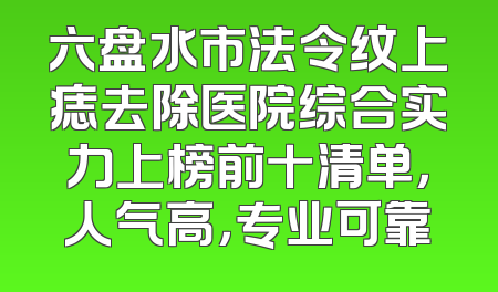 六盘水市法令纹上痣去除医院综合实力上榜前十清单，人气高，专业可靠