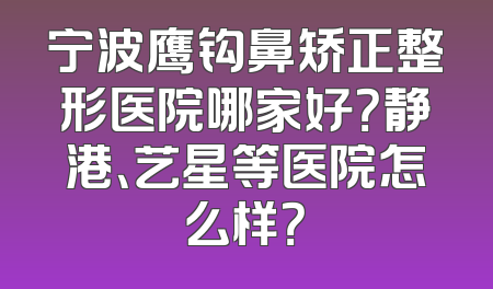 宁波鹰钩鼻矫正整形医院哪家好？静港、艺星等医院怎么样？