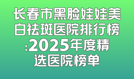 长春市黑脸娃娃美白祛斑医院排行榜：2025年度精选医院榜单