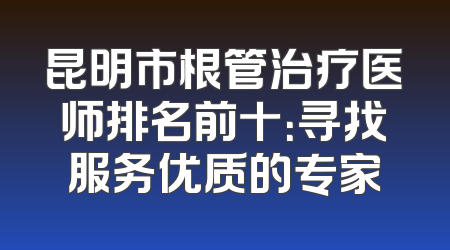 昆明市根管治疗医师排名前十：寻找服务优质的专家