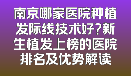 南京哪家医院种植发际线技术好？新生植发上榜的医院排名及优势解读