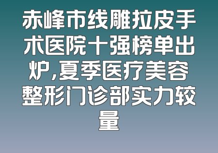 赤峰市线雕拉皮手术医院十强榜单出炉，夏季医疗美容整形门诊部实力较量