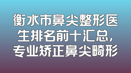 衡水市鼻尖整形医生排名前十汇总，专业矫正鼻尖畸形