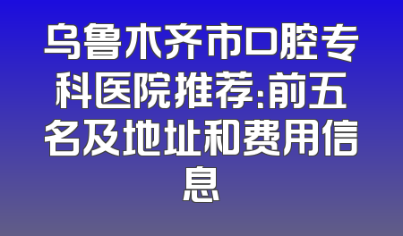 乌鲁木齐市口腔专科医院推荐：前五名及地址和费用信息