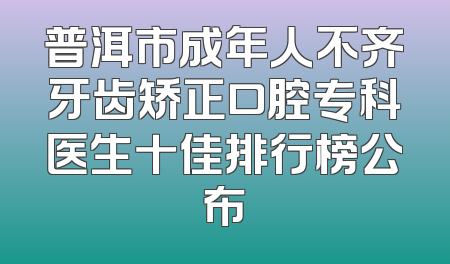 普洱市成年人不齐牙齿矫正口腔专科医生十佳排行榜公布