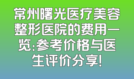 常州曙光医疗美容整形医院的费用一览：参考价格与医生评价分享！