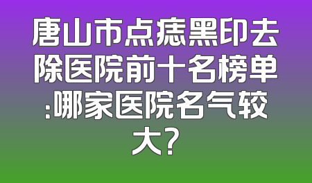 唐山市点痣黑印去除医院前十名榜单：哪家医院名气较大？