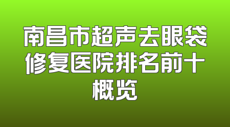 南昌市超声去眼袋修复医院排名前十概览