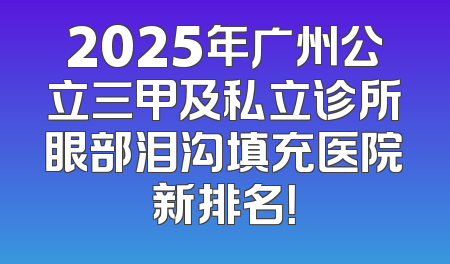 2025年广州公立三甲及私立诊所眼部泪沟填充医院新排名！