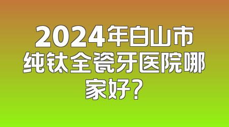2024年白山市纯钛全瓷牙医院哪家好？