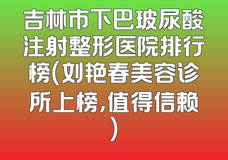 吉林市下巴玻尿酸注射整形医院排行榜（刘艳春美容诊所上榜，值得信赖）