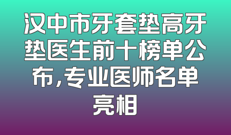 汉中市牙套垫高牙垫医生前十榜单公布，专业医师名单亮相