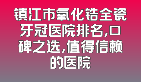 镇江市氧化锆全瓷牙冠医院排名，口碑之选，值得信赖的医院