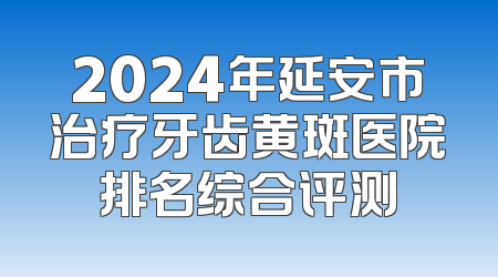 2024年延安市治疗牙齿黄斑医院排名综合评测