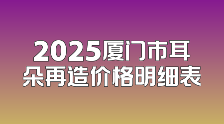 2025厦门市耳朵再造价格明细表