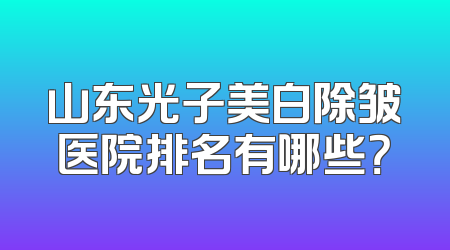 山东光子美白除皱医院排名有哪些？