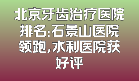 北京牙齿治疗医院排名：石景山医院领跑，水利医院获好评