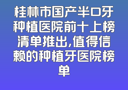 桂林市国产半口牙种植医院前十上榜清单推出，值得信赖的种植牙医院榜单