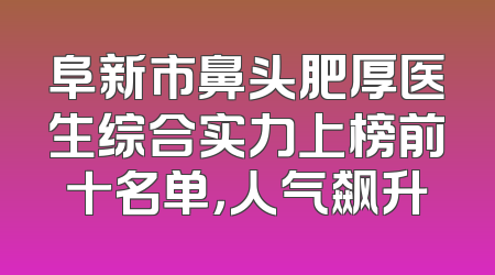 阜新市鼻头肥厚医生综合实力上榜前十名单，人气飙升