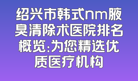 绍兴市韩式nm腋臭清除术医院排名概览：为您精选优质医疗机构