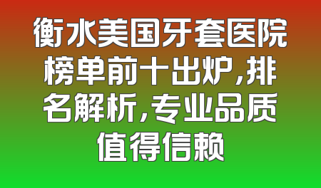 衡水美国牙套医院榜单前十出炉，排名解析，专业品质值得信赖