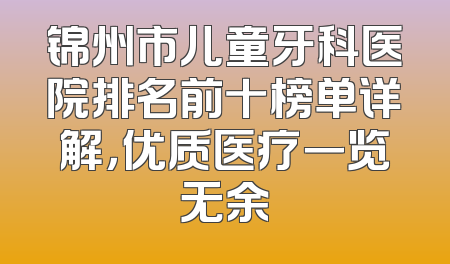 锦州市儿童牙科医院排名前十榜单详解，优质医疗一览无余