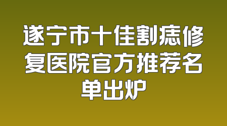 遂宁市十佳割痣修复医院官方推荐名单出炉