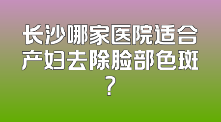 长沙哪家医院适合产妇去除脸部色斑？