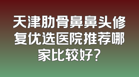 天津肋骨鼻鼻头修复优选医院推荐哪家比较好？