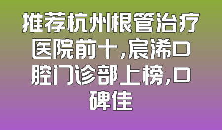 推荐杭州根管治疗医院前十，宸浠口腔门诊部上榜，口碑佳