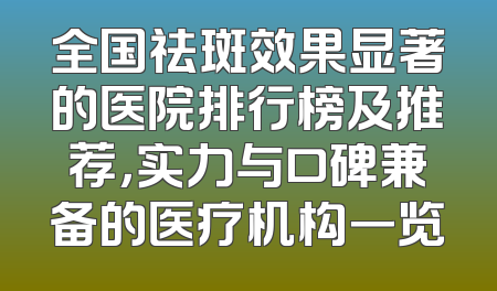 全国祛斑效果显著的医院排行榜及推荐，实力与口碑兼备的医疗机构一览