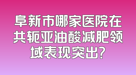 阜新市哪家医院在共轭亚油酸减肥领域表现突出？