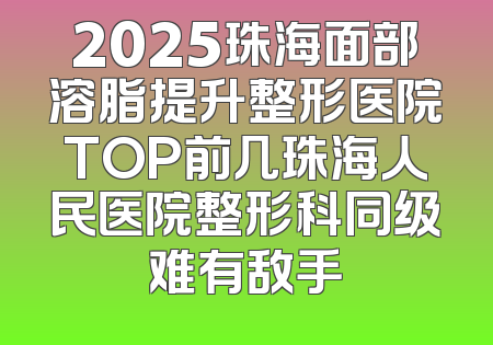 2025珠海面部溶脂提升整形医院TOP前几珠海人民医院整形科同级难有敌手