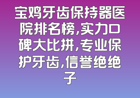 宝鸡牙齿保持器医院排名榜，实力口碑大比拼，专业保护牙齿，信誉绝绝子