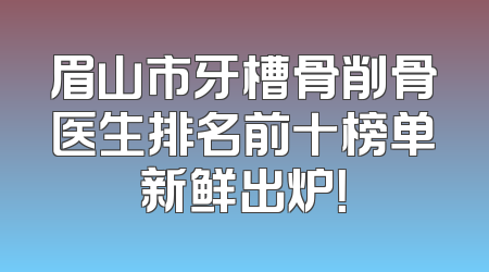 眉山市牙槽骨削骨医生排名前十榜单新鲜出炉！