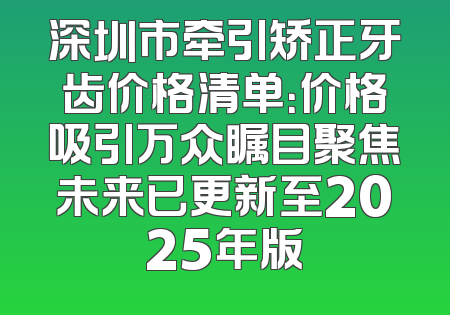 深圳市牵引矫正牙齿价格清单：价格吸引万众瞩目聚焦未来已更新至2025年版