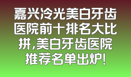 嘉兴冷光美白牙齿医院前十排名大比拼，美白牙齿医院推荐名单出炉！