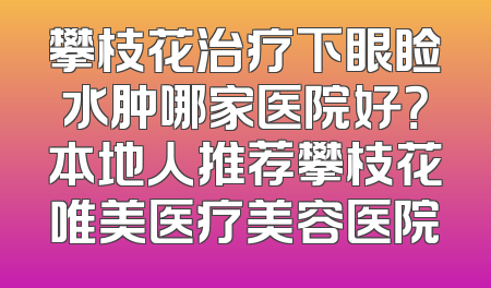 攀枝花治疗下眼睑水肿哪家医院好？本地人推荐攀枝花唯美医疗美容医院