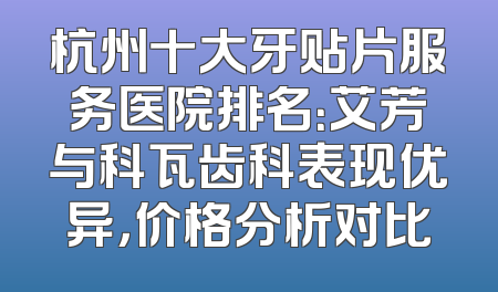 杭州十大牙贴片服务医院排名：艾芳与科瓦齿科表现优异，价格分析对比
