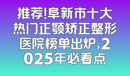 推荐！阜新市十大热门正颚矫正整形医院榜单出炉，2025年必看点