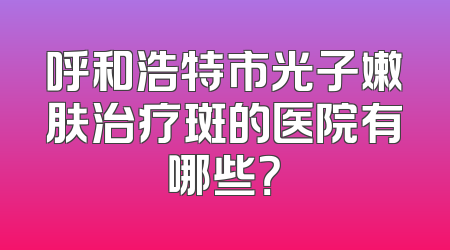 呼和浩特市光子嫩肤治疗斑的医院有哪些？