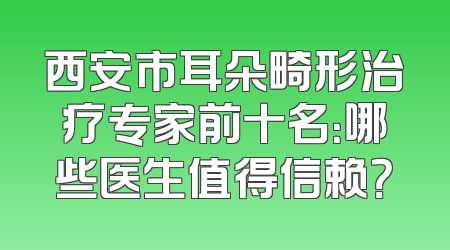 西安市耳朵畸形治疗专家前十名：哪些医生值得信赖？