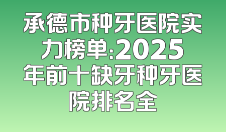 承德市种牙医院实力榜单：2025年前十缺牙种牙医院排名全