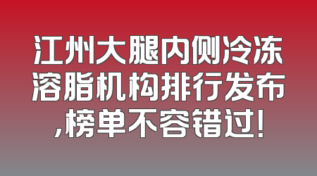 江州大腿内侧冷冻溶脂机构排行发布，榜单不容错过！