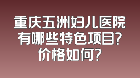 重庆五洲妇儿医院有哪些特色项目？价格如何？