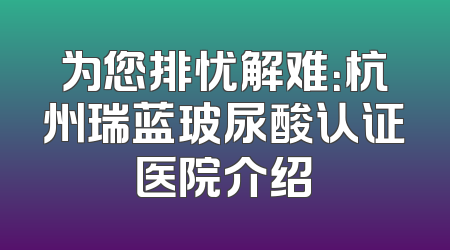 为您排忧解难：杭州瑞蓝玻尿酸认证医院介绍