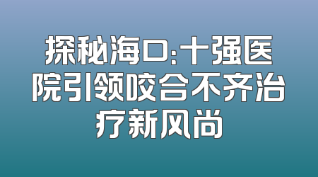 探秘海口：十强医院引领咬合不齐治疗新风尚