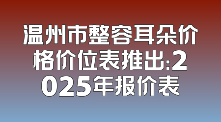 温州市整容耳朵价格价位表推出：2025年报价表