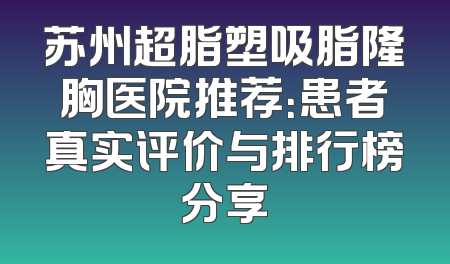 苏州超脂塑吸脂隆胸医院推荐：患者真实评价与排行榜分享