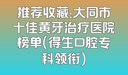 推荐收藏：大同市十佳黄牙治疗医院榜单（得生口腔专科领衔）